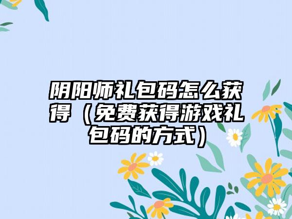 阴阳师礼包码怎么获得（免费获得游戏礼包码的方式）
