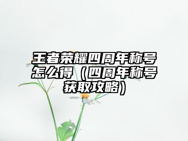 王者荣耀四周年称号怎么得（四周年称号获取攻略）