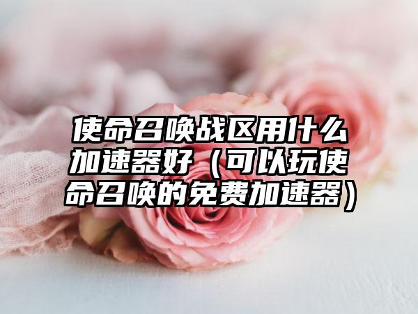 使命召唤战区用什么加速器好(可以玩使命召唤的免费加速器)