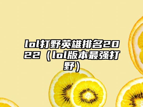 lol打野英雄排名2022（lol版本最强打野）