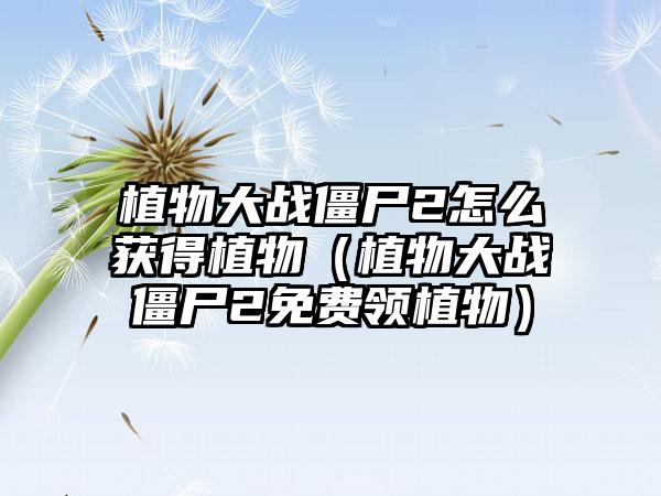 植物大战僵尸2怎么获得植物（植物大战僵尸2免费领植物）