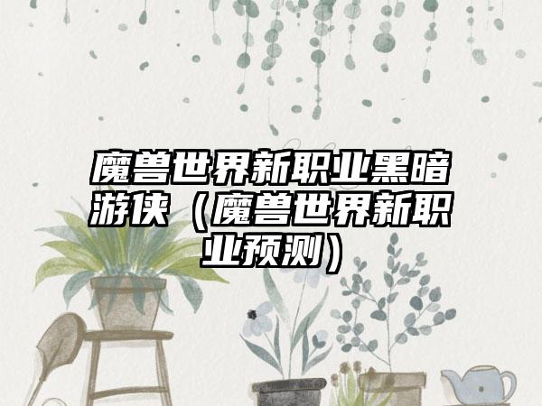 魔兽世界新职业黑暗游侠（魔兽世界新职业预测）