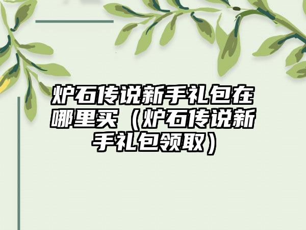 炉石传说新手礼包在哪里买（炉石传说新手礼包领取）
