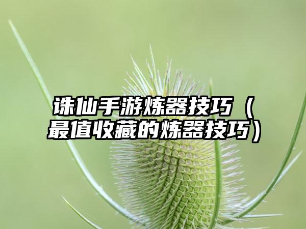 诛仙手游炼器技巧（最值收藏的炼器技巧）