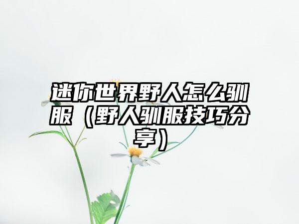 迷你世界野人怎么驯服（野人驯服技巧分享）