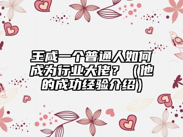 王咸一个普通人如何成为行业大佬？（他的成功经验介绍）