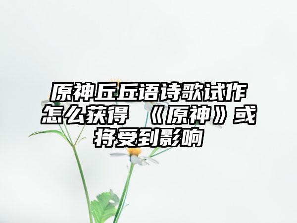 原神丘丘语诗歌试作怎么获得 《原神》或将受到影响