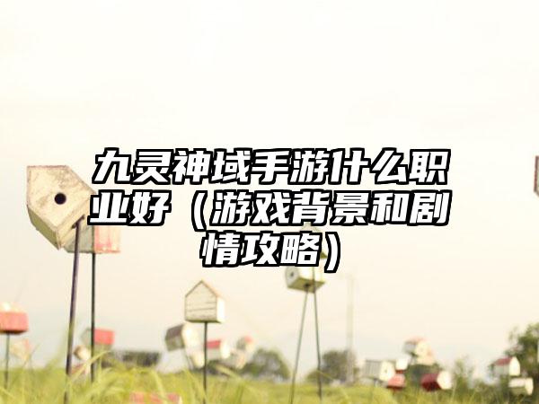 九灵神域手游什么职业好（游戏背景和剧情攻略）