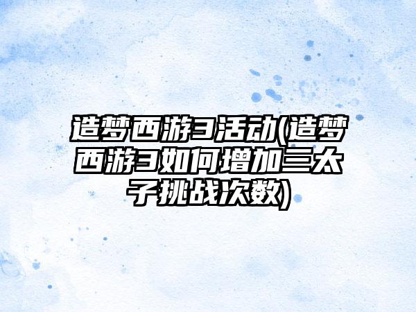 造梦西游3活动(造梦西游3如何增加三太子挑战次数)