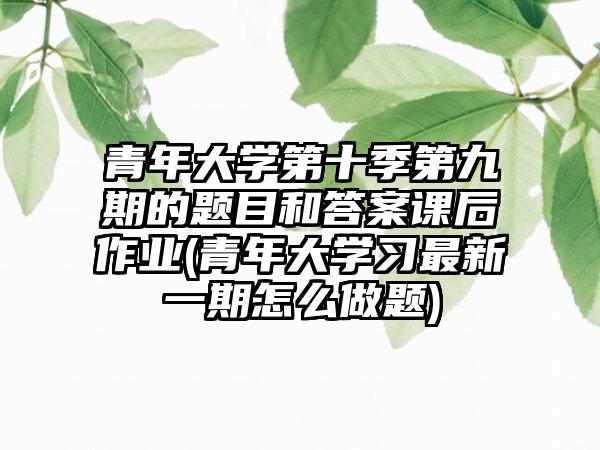 青年大学第十季第九期的题目和答案课后作业(青年大学习最新一期怎么做题)