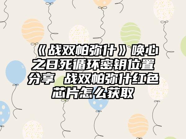 《战双帕弥什》唤心之日死循环密钥位置分享 战双帕弥什红色芯片怎么获取