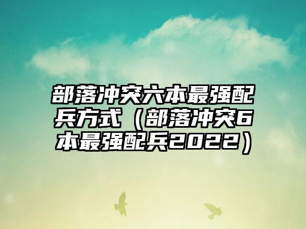 部落冲突六本最强配兵方式（部落冲突6本最强配兵2022）