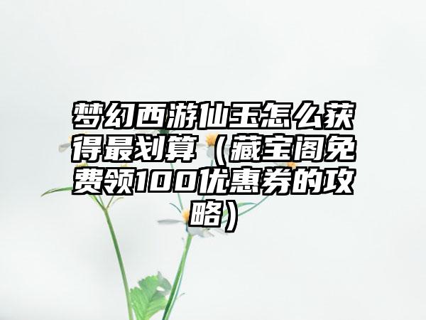 梦幻西游仙玉怎么获得最划算（藏宝阁免费领100优惠券的攻略）