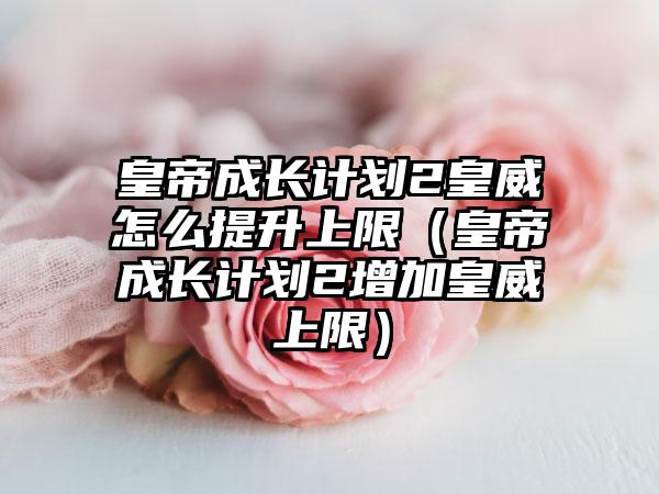 皇帝成长计划2皇威怎么提升上限（皇帝成长计划2增加皇威上限）