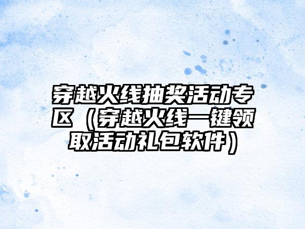 穿越火线抽奖活动专区（穿越火线一键领取活动礼包软件）