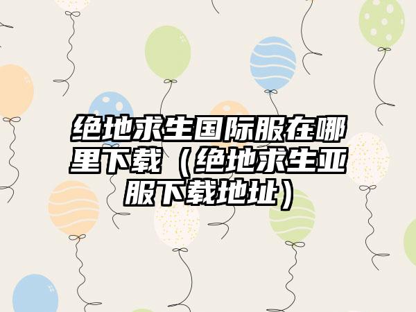 绝地求生国际服在哪里（绝地求生亚服地址）
