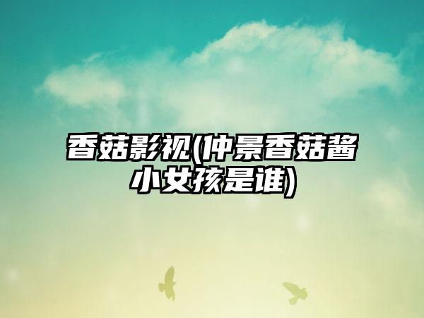香菇影视(仲景香菇酱小女孩是谁)