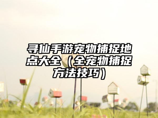 寻仙手游宠物捕捉地点大全（全宠物捕捉方法技巧）