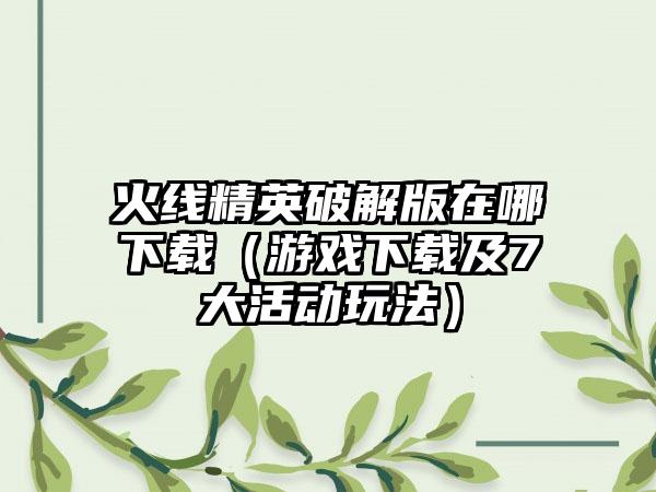 火线精英破解版在哪（游戏及7大活动玩法）