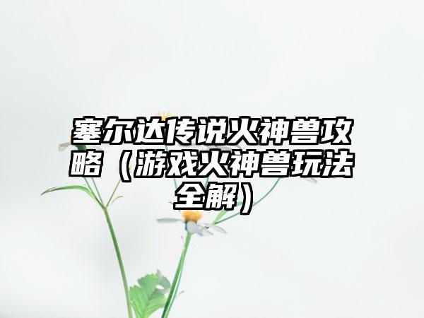 塞尔达传说火神兽攻略（游戏火神兽玩法全解）