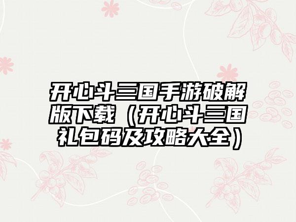 开心斗三国手游破解版（开心斗三国礼包码及攻略大全）