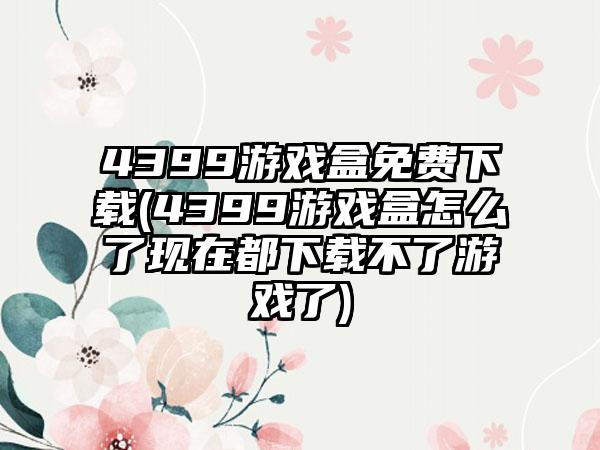 4399游戏盒免费(4399游戏盒怎么了现在都不了游戏了)