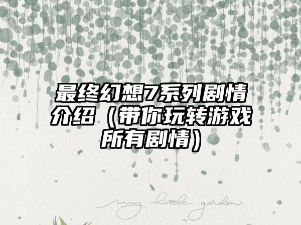 最终幻想7系列剧情介绍（带你玩转游戏所有剧情）