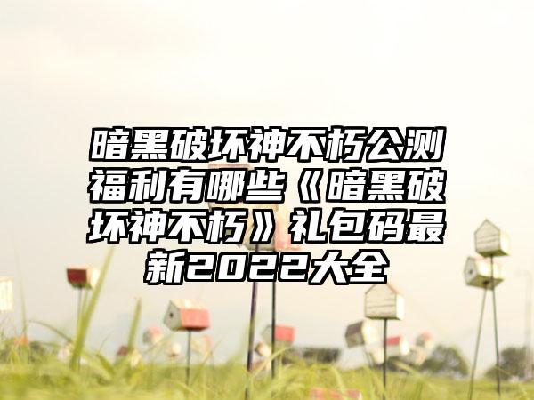 暗黑破坏神不朽公测福利有哪些《暗黑破坏神不朽》礼包码最新2022大全