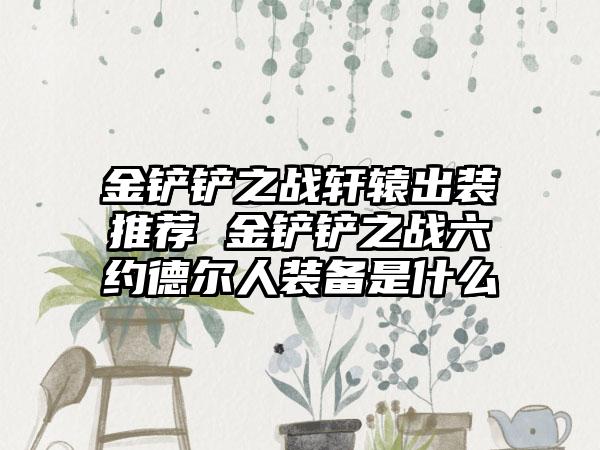 金铲铲之战轩辕出装推荐 金铲铲之战六约德尔人装备是什么