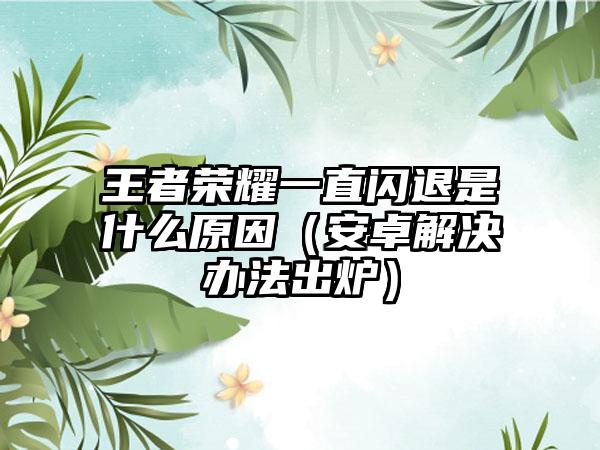 王者荣耀一直闪退是什么原因（安卓解决办法出炉）