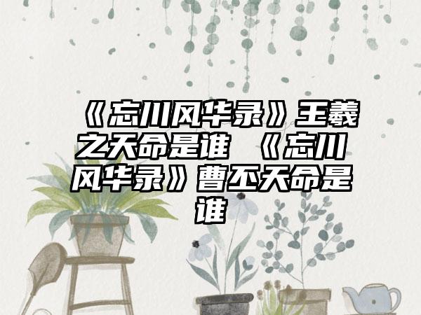 《忘川风华录》王羲之天命是谁 《忘川风华录》曹丕天命是谁