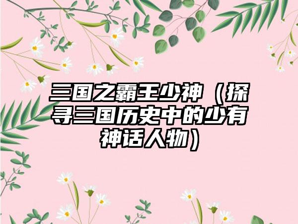 三国之霸王少神（探寻三国历史中的少有神话人物）