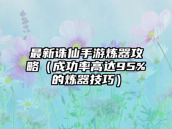 最新诛仙手游炼器攻略（成功率高达95%的炼器技巧）