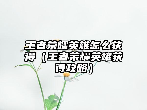 王者荣耀英雄怎么获得（王者荣耀英雄获得攻略）