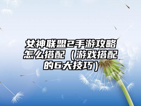 女神联盟2手游攻略怎么搭配（游戏搭配的6大技巧）