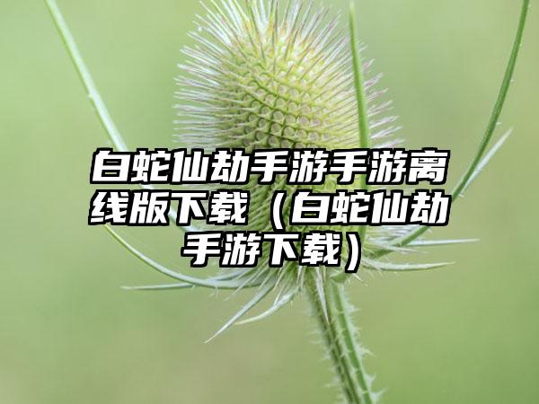 白蛇仙劫手游手游离线版（白蛇仙劫手游）