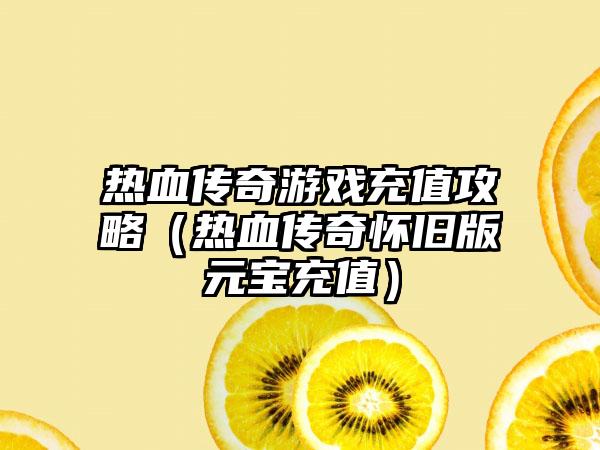 热血传奇游戏充值攻略（热血传奇怀旧版元宝充值）