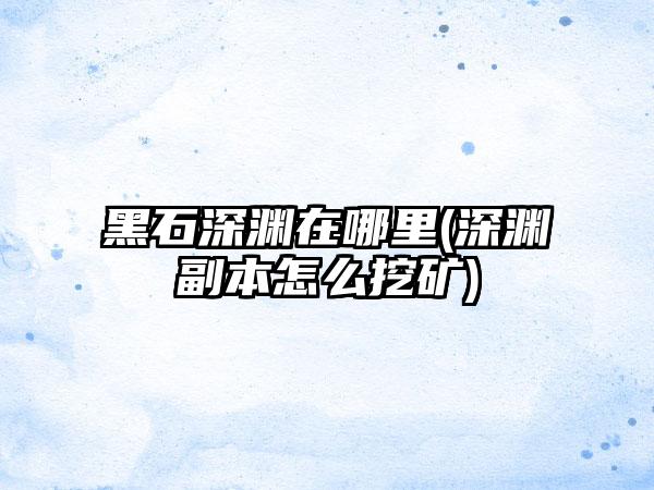 黑石深渊在哪里(深渊副本怎么挖矿)