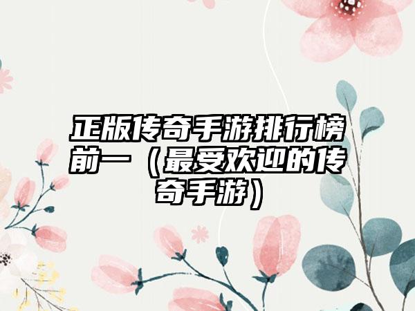 正版传奇手游排行榜前一(最受欢迎的传奇手游)