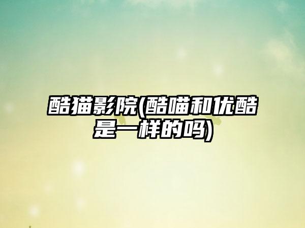 酷猫影院(酷喵和优酷是一样的吗)