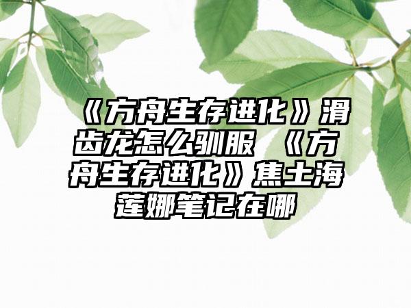 《方舟生存进化》滑齿龙怎么驯服 《方舟生存进化》焦土海莲娜笔记在哪