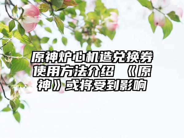 原神炉心机造兑换券使用方法介绍 《原神》或将受到影响