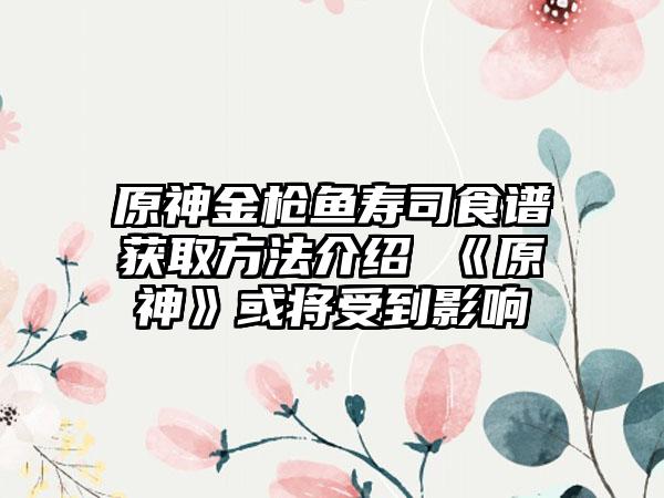 原神金枪鱼寿司食谱获取方法介绍 《原神》或将受到影响