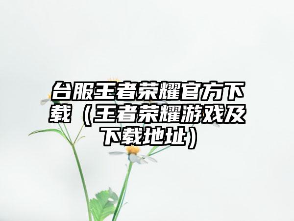台服王者荣耀官方（王者荣耀游戏及地址）