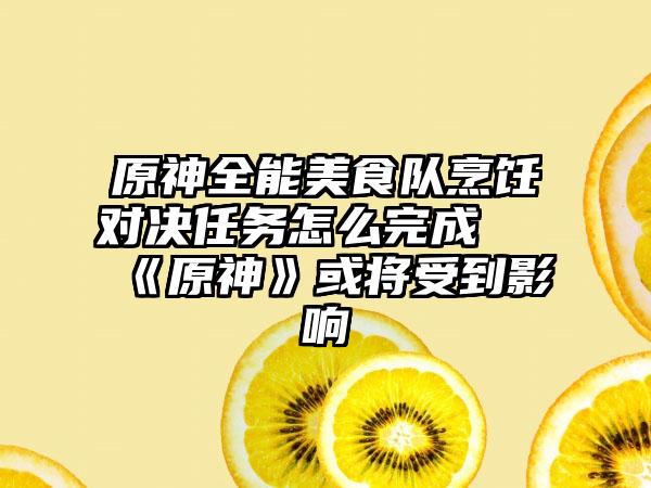 原神全能美食队烹饪对决任务怎么完成 《原神》或将受到影响