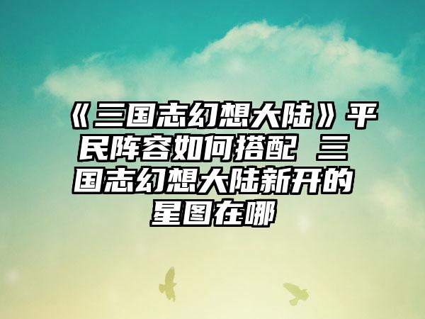 《三国志幻想大陆》平民阵容如何搭配 三国志幻想大陆新开的星图在哪