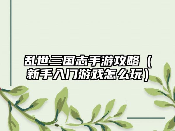 乱世三国志手游攻略（新手入门游戏怎么玩）