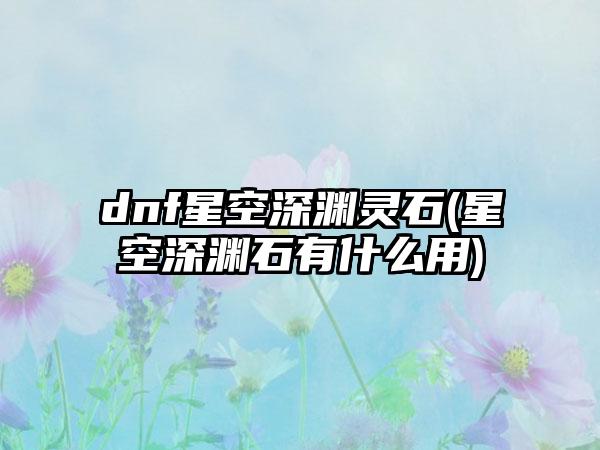 dnf星空深渊灵石(星空深渊石有什么用)