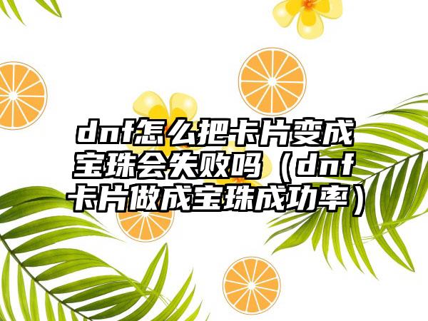 dnf怎么把卡片变成宝珠会失败吗（dnf卡片做成宝珠成功率）