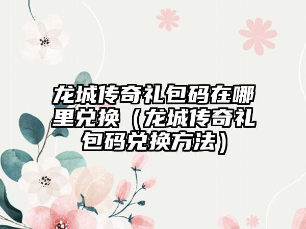 龙城传奇礼包码在哪里兑换（龙城传奇礼包码兑换方法）